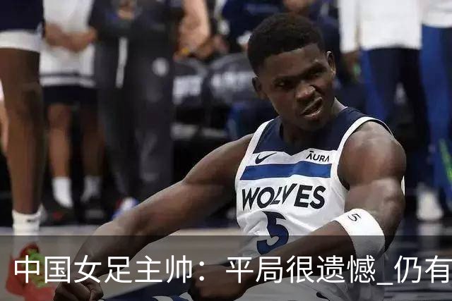中国女足主帅：平局很遗憾 仍有信心以小组头名出线
